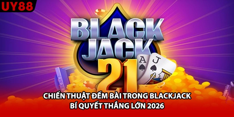 Chiến Thuật Đếm Bài Trong Blackjack - Bí Quyết Thắng Lớn 2026